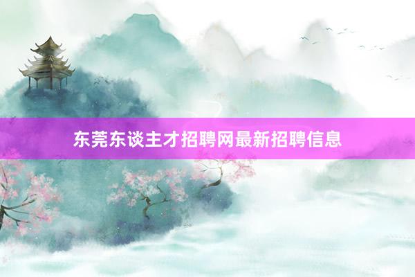 东莞东谈主才招聘网最新招聘信息