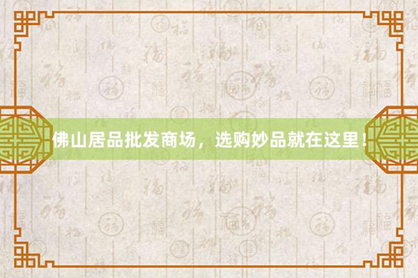 佛山居品批发商场，选购妙品就在这里！
