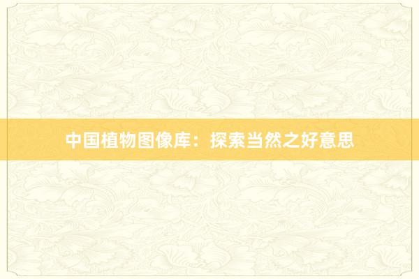 中国植物图像库：探索当然之好意思