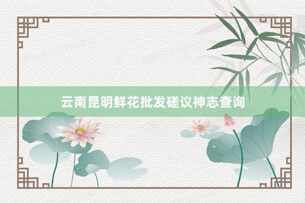 云南昆明鲜花批发磋议神志查询