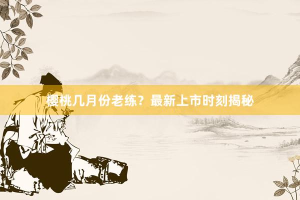 樱桃几月份老练？最新上市时刻揭秘