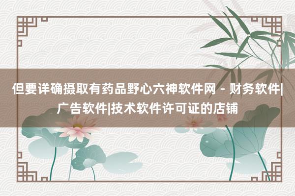 但要详确摄取有药品野心六神软件网 - 财务软件|广告软件|技术软件许可证的店铺